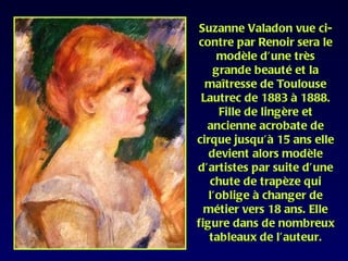 Suzanne Valadon vue ci-
contre par Renoir sera le
     modèle d’une très
    grande beauté et la
  maîtresse de Toulouse
 Lautrec de 1883 à 1888.
     Fille de lingère et
  ancienne acrobate de
cirque jusqu’à 15 ans elle
   devient alors modèle
d’artistes par suite d’une
   chute de trapèze qui
   l’oblige à changer de
  métier vers 18 ans. Elle
figure dans de nombreux
   tableaux de l’auteur.
 