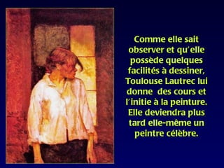 Comme elle sait
 observer et qu’elle
  possède quelques
 facilités à dessiner,
Toulouse Lautrec lui
donne des cours et
l’initie à la peinture.
 Elle deviendra plus
 tard elle-même un
   peintre célèbre.
 