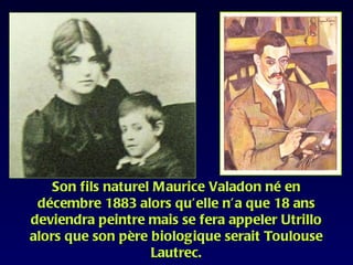 Son fils naturel Maurice Valadon né en
 décembre 1883 alors qu’elle n’a que 18 ans
deviendra peintre mais se fera appeler Utrillo
alors que son père biologique serait Toulouse
                   Lautrec.
 