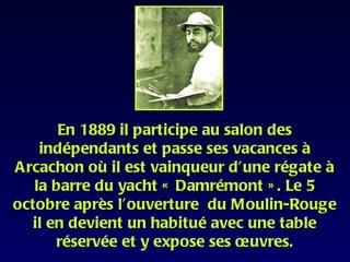 En 1889 il participe au salon des
    indépendants et passe ses vacances à
A rcachon où il est vainqueur d’une régate à
   la barre du yacht « Damrémont » . Le 5
octobre après l’ouverture du Moulin-Rouge
   il en devient un habitué avec une table
       réservée et y expose ses œuvres.
 