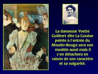 La danseuse Yvette
Guilbert dite La Goulue
  peinte à l’entrée du
Moulin-Rouge sera son
  modèle aussi mais il
   s’en détachera en
raison de son caractère
     et sa vulgarité.
 