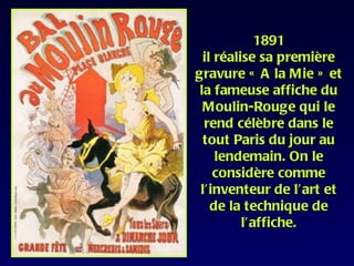 1891
  il réalise sa première
gravure « A la Mie » et
 la fameuse affiche du
  Moulin-Rouge qui le
  rend célèbre dans le
  tout Paris du jour au
     lendemain. On le
    considère comme
 l’inventeur de l’art et
    de la technique de
          l’affiche.
 
