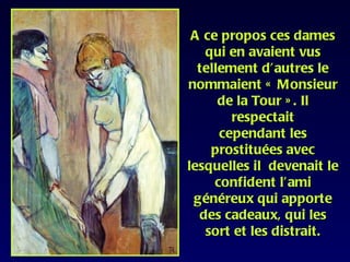 A ce propos ces dames
   qui en avaient vus
  tellement d’autres le
nommaient « Monsieur
      de la Tour » . Il
        respectait
      cependant les
    prostituées avec
lesquelles il devenait le
     confident l’ami
 généreux qui apporte
  des cadeaux, qui les
   sort et les distrait.
 