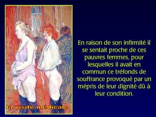 En raison de son infirmité il
  se sentait proche de ces
   pauvres femmes, pour
    lesquelles il avait en
  commun ce tréfonds de
souffrance provoqué par un
mépris de leur dignité dû à
       leur condition.
 