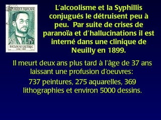 L’alcoolisme et la Syphillis
          conjugués le détruisent peu à
            peu. Par suite de crises de
         paranoïa et d’hallucinations il est
           interné dans une clinique de
                 Neuilly en 1899.
Il meurt deux ans plus tard à l’âge de 37 ans
       laissant une profusion d’oeuvres:
       737 peintures, 275 aquarelles, 369
    lithographies et environ 5000 dessins.
 