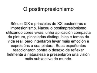 O postimpresionismo
Século XIX e principios do XX posteriores o
impresionismo. Naceu o postimpresionismo
utilizando cores vivas, unha aplicación compacta
da pintura, pinceladas distinguibles e temas da
vida real, pero intentaron levar máis emoción e
expresións a sua pintura. Suas expoñentes
reaccionaron contra o desexo de reflexar
fielmente a naturaleza e presentaron una visión
máis subxectiva do mundo.
 