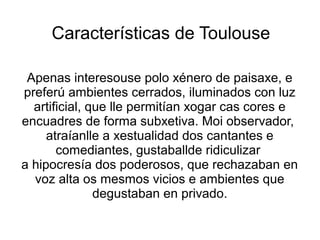 Características de Toulouse
Apenas interesouse polo xénero de paisaxe, e
preferú ambientes cerrados, iluminados con luz
artificial, que lle permitían xogar cas cores e
encuadres de forma subxetiva. Moi observador,
atraíanlle a xestualidad dos cantantes e
comediantes, gustaballde ridiculizar
a hipocresía dos poderosos, que rechazaban en
voz alta os mesmos vicios e ambientes que
degustaban en privado.
 