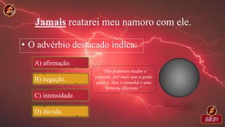 Jamais reatarei meu namoro com ele.
• O advérbio destacado indica:
A) afirmação.
B) negação.
C) intensidade.
D) dúvida.
 