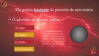 Ele gostou bastante do presente de aniversário.
• O advérbio destacado indica:
A) lugar
B) tempo.
C) modo.
D) intensidade.
 