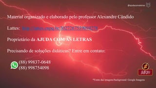 Material organizado e elaborado pelo professor Alexandre Cândido
Lattes: http://lattes.cnpq.br/3027267539094278
Proprietário da AJUDA COM AS LETRAS
Precisando de soluções didáticas? Entre em contato:
(88) 99837-0648
(88) 998754098
*Fonte das imagens/background: Google Imagens
@ajudacomaletras
 