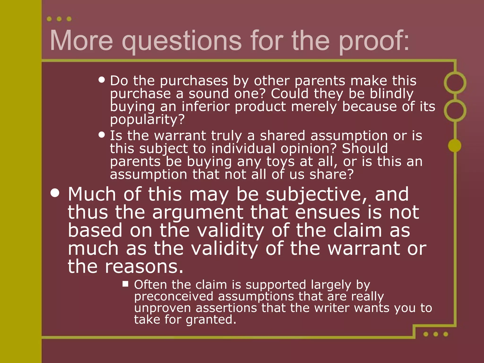 More questions for the proof: Do the purchases by other parents make this purchase a sound one? Could they be blindly buying an inferior product merely because of its popularity?  Is the warrant truly a shared assumption or is this subject to individual opinion? Should parents be buying any toys at all, or is this an assumption that not all of us share?  Much of this may be subjective, and thus the argument that ensues is not based on the validity of the claim as much as the validity of the warrant or the reasons.  Often the claim is supported largely by preconceived assumptions that are really unproven assertions that the writer wants you to take for granted.  