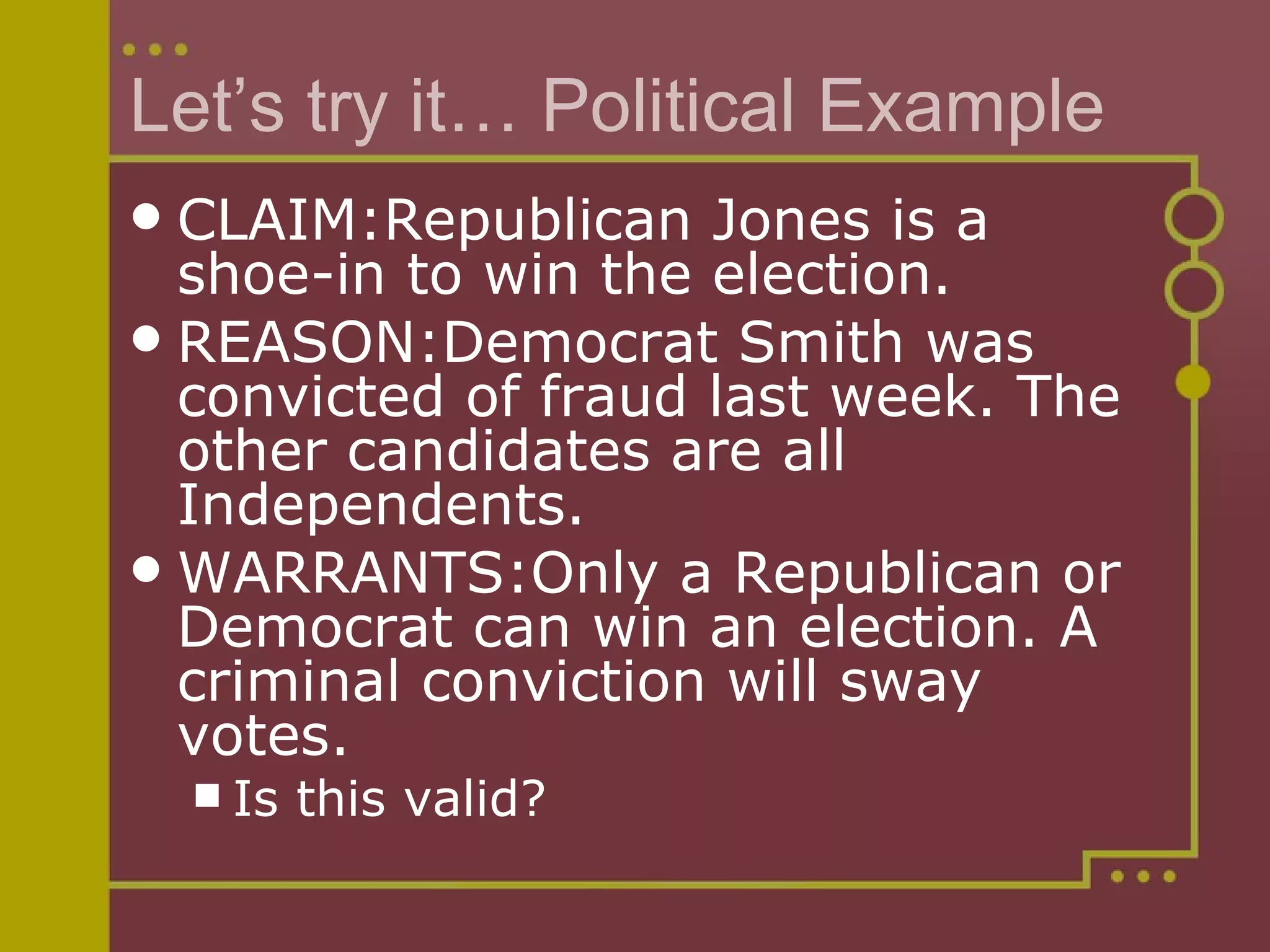 Let’s try it… Political Example CLAIM:Republican Jones is a shoe-in to win the election. REASON:Democrat Smith was convicted of fraud last week. The other candidates are all Independents. WARRANTS:Only a Republican or Democrat can win an election. A criminal conviction will sway votes. Is this valid? 