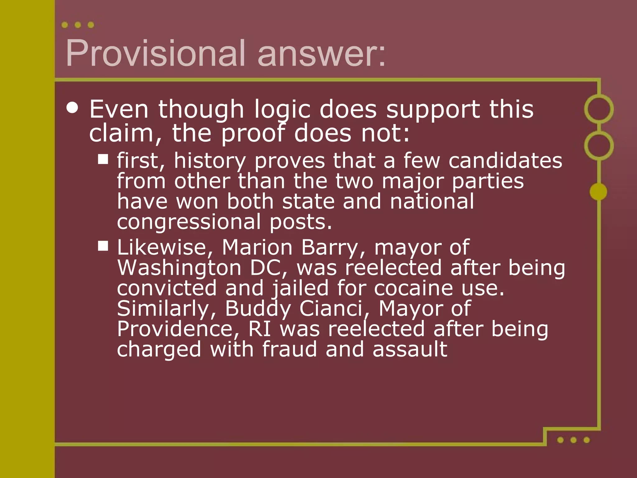 Provisional answer: Even though logic does support this claim, the proof does not:  first, history proves that a few candidates from other than the two major parties have won both state and national congressional posts.  Likewise, Marion Barry, mayor of Washington DC, was reelected after being convicted and jailed for cocaine use. Similarly, Buddy Cianci, Mayor of Providence, RI was reelected after being charged with fraud and assault 