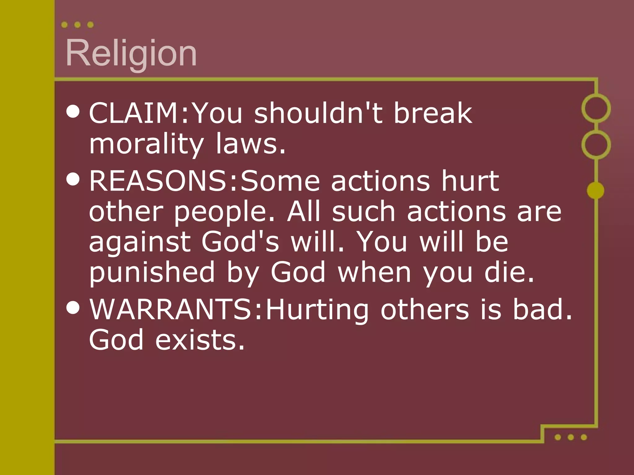 Religion CLAIM:You shouldn't break morality laws. REASONS:Some actions hurt other people. All such actions are against God's will. You will be punished by God when you die. WARRANTS:Hurting others is bad. God exists. 