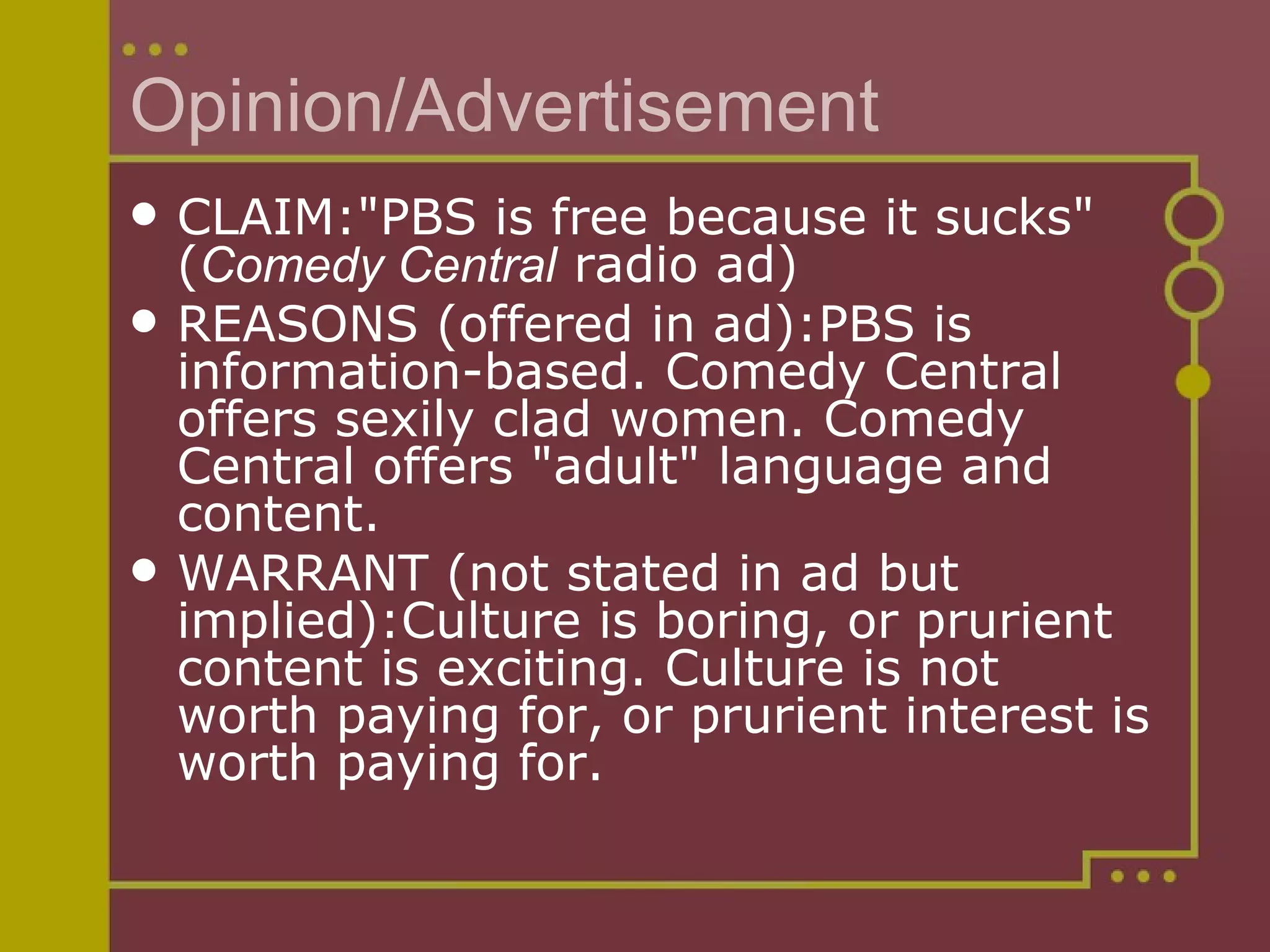 Opinion/Advertisement CLAIM:"PBS is free because it sucks" ( Comedy Central  radio ad) REASONS (offered in ad):PBS is information-based. Comedy Central offers sexily clad women. Comedy Central offers "adult" language and content. WARRANT (not stated in ad but implied):Culture is boring, or prurient content is exciting. Culture is not worth paying for, or prurient interest is worth paying for. 