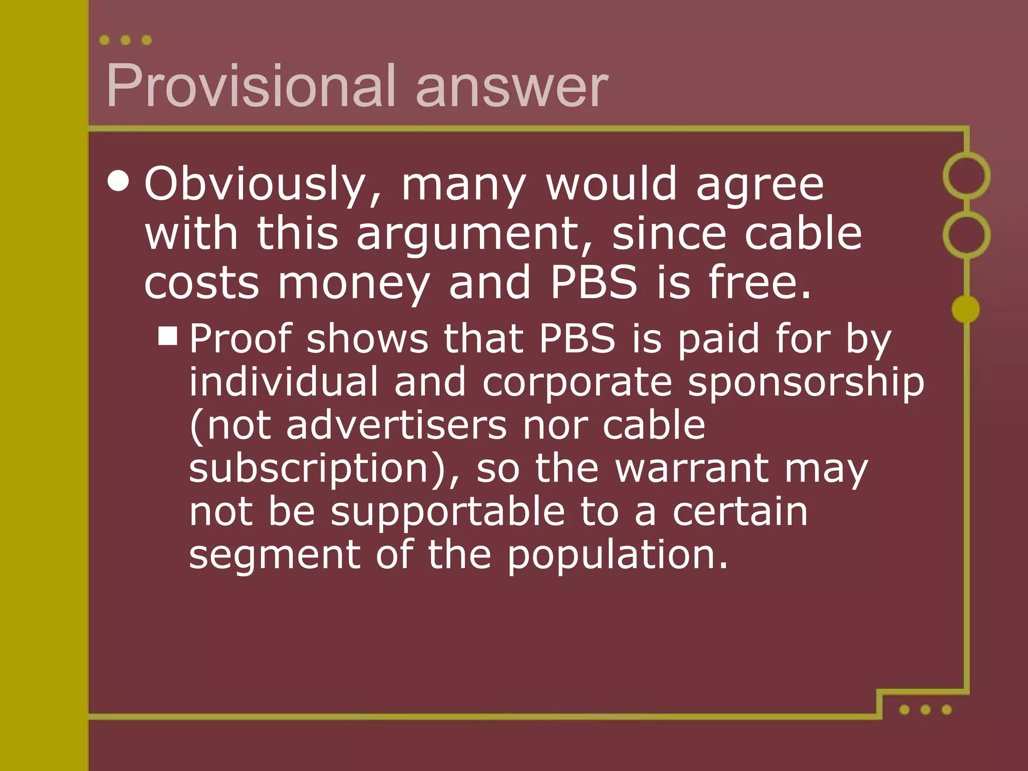 Provisional answer Obviously, many would agree with this argument, since cable costs money and PBS is free.  Proof shows that PBS is paid for by individual and corporate sponsorship (not advertisers nor cable subscription), so the warrant may not be supportable to a certain segment of the population. 