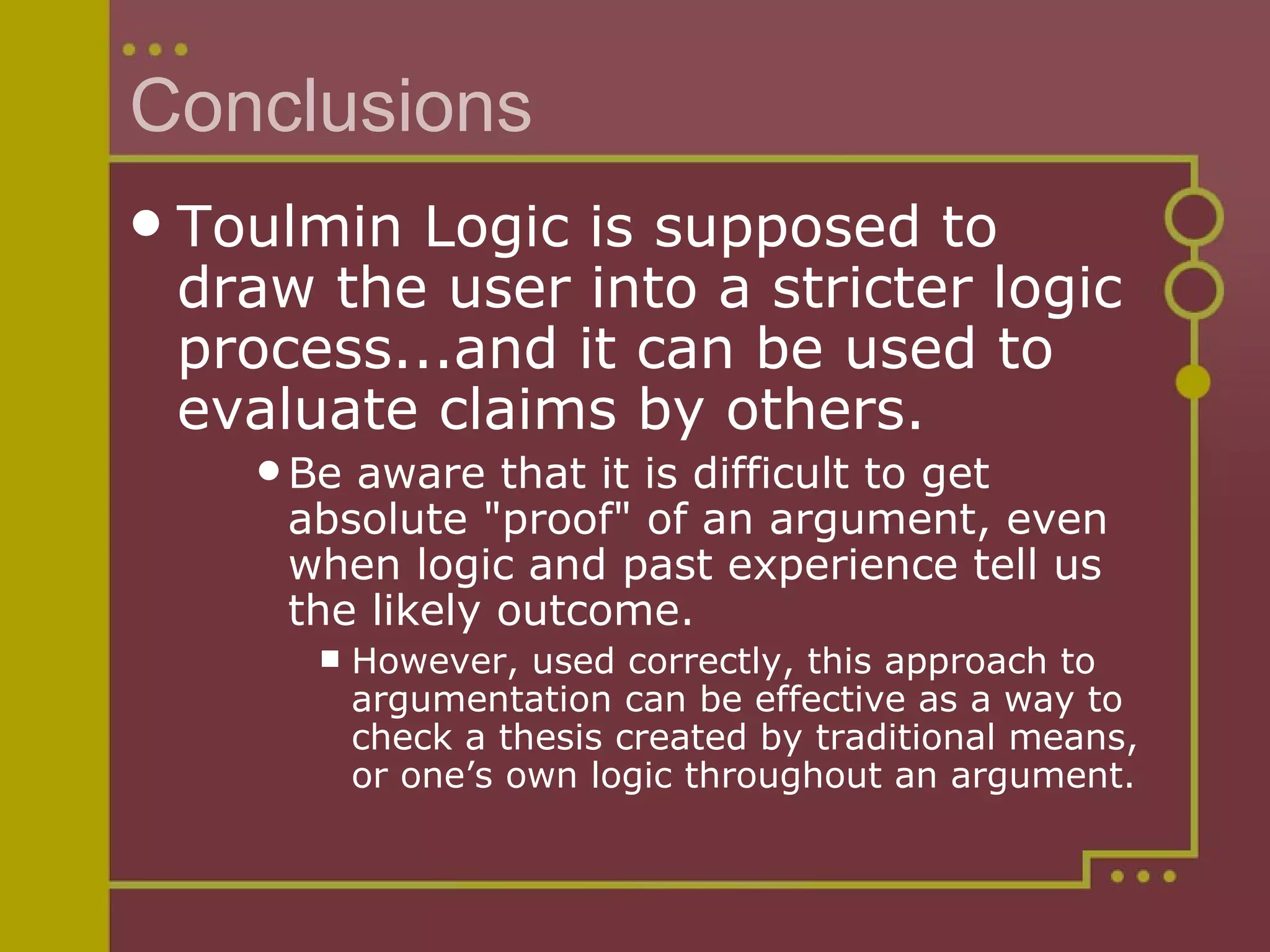 Conclusions Toulmin Logic is supposed to draw the user into a stricter logic process...and it can be used to evaluate claims by others.  Be aware that it is difficult to get absolute "proof" of an argument, even when logic and past experience tell us the likely outcome.  However, used correctly, this approach to argumentation can be effective as a way to check a thesis created by traditional means, or one’s own logic throughout an argument. 