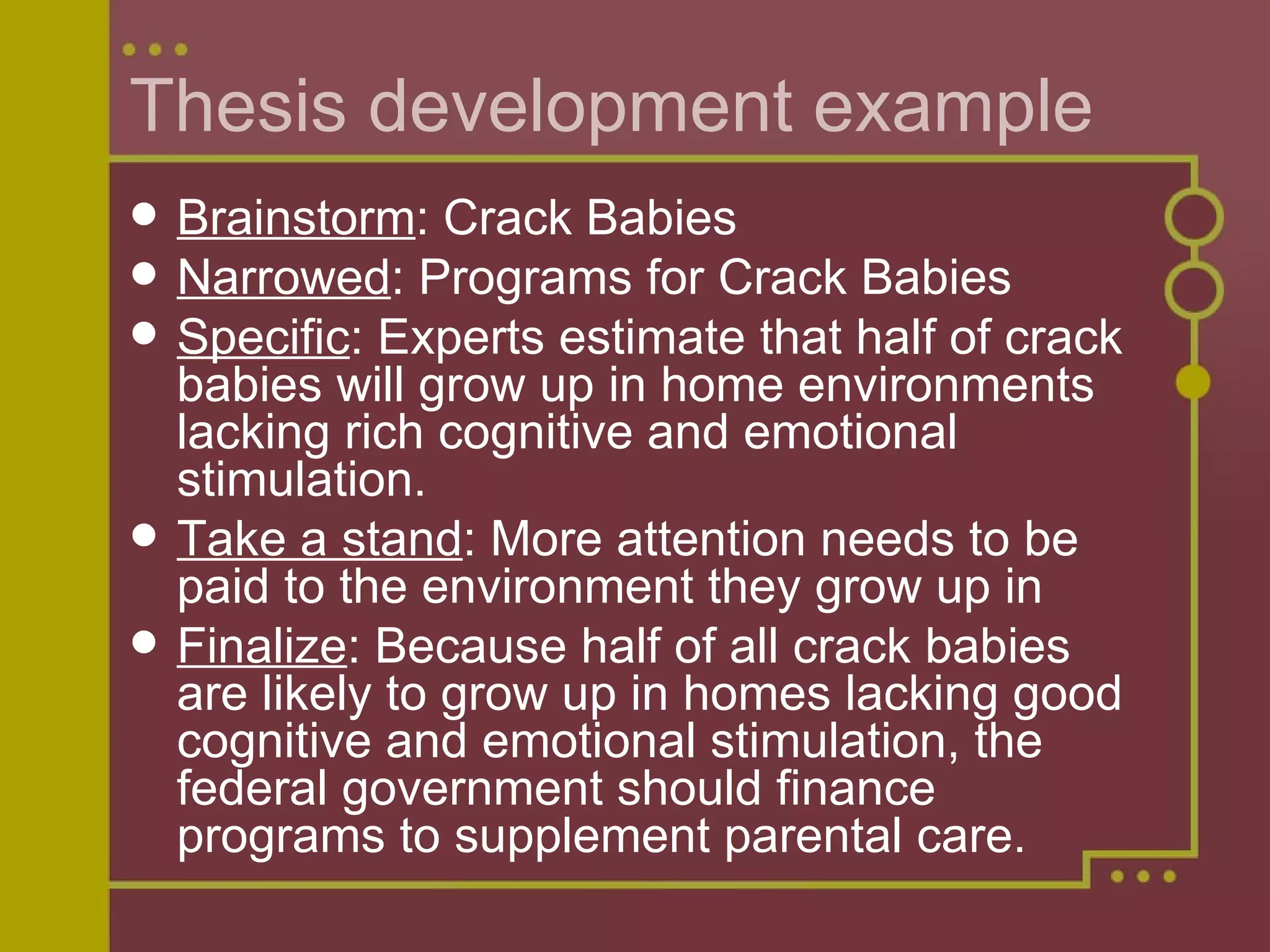 Thesis development example Brainstorm : Crack Babies Narrowed : Programs for Crack Babies Specific : Experts estimate that half of crack babies will grow up in home environments lacking rich cognitive and emotional stimulation. Take a stand : More attention needs to be paid to the environment they grow up in Finalize : Because half of all crack babies are likely to grow up in homes lacking good cognitive and emotional stimulation, the federal government should finance programs to supplement parental care. 