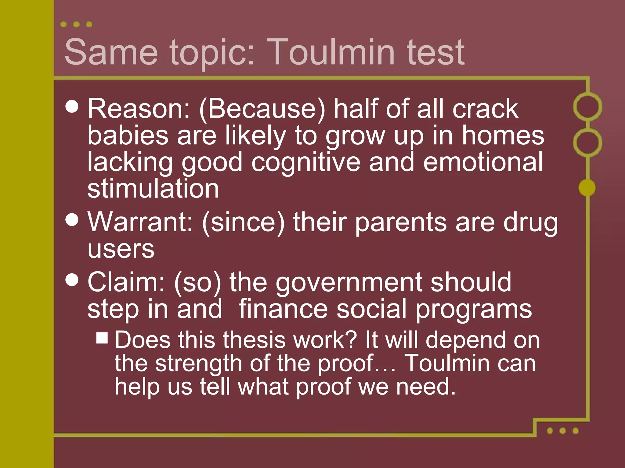Same topic: Toulmin test Reason: (Because) half of all crack babies are likely to grow up in homes lacking good cognitive and emotional stimulation Warrant: (since) their parents are drug users Claim: (so) the government should step in and  finance social programs Does this thesis work? It will depend on the strength of the proof… Toulmin can help us tell what proof we need. 