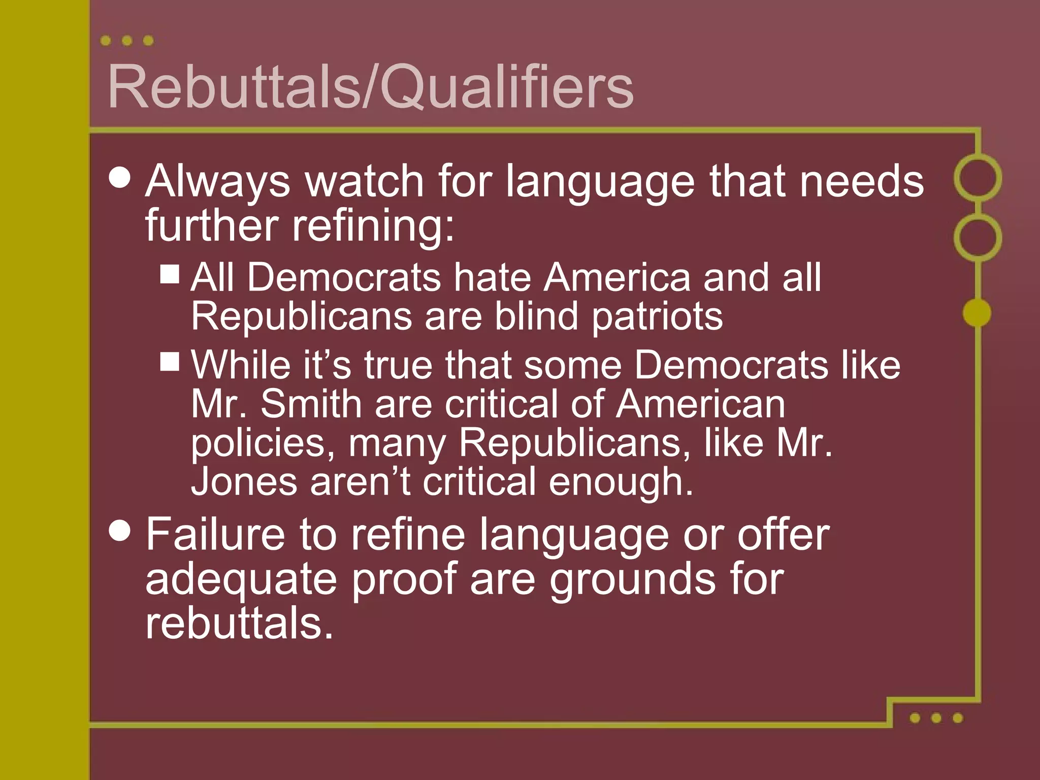 Rebuttals/Qualifiers Always watch for language that needs further refining: All Democrats hate America and all Republicans are blind patriots While it’s true that some Democrats like Mr. Smith are critical of American policies, many Republicans, like Mr. Jones aren’t critical enough. Failure to refine language or offer adequate proof are grounds for rebuttals. 