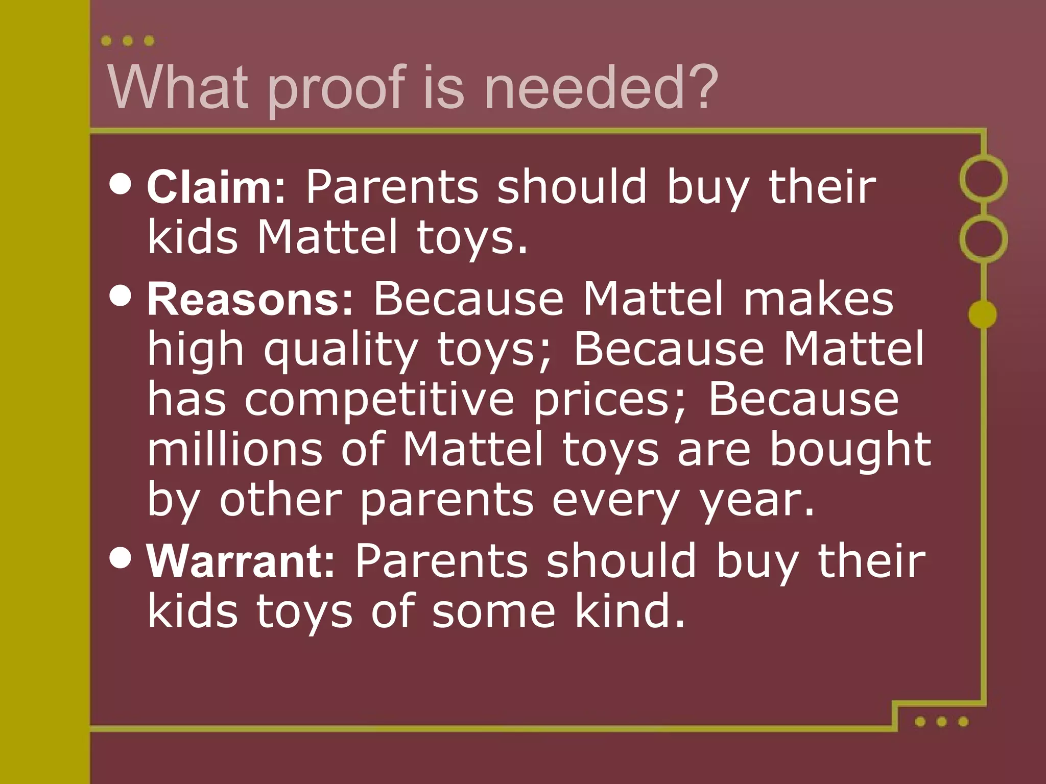 What proof is needed? Claim:  Parents should buy their kids Mattel toys.   Reasons:   Because Mattel makes high quality toys; Because Mattel has competitive prices; Because millions of Mattel toys are bought by other parents every year.   Warrant:  Parents should buy their kids toys of some kind. 