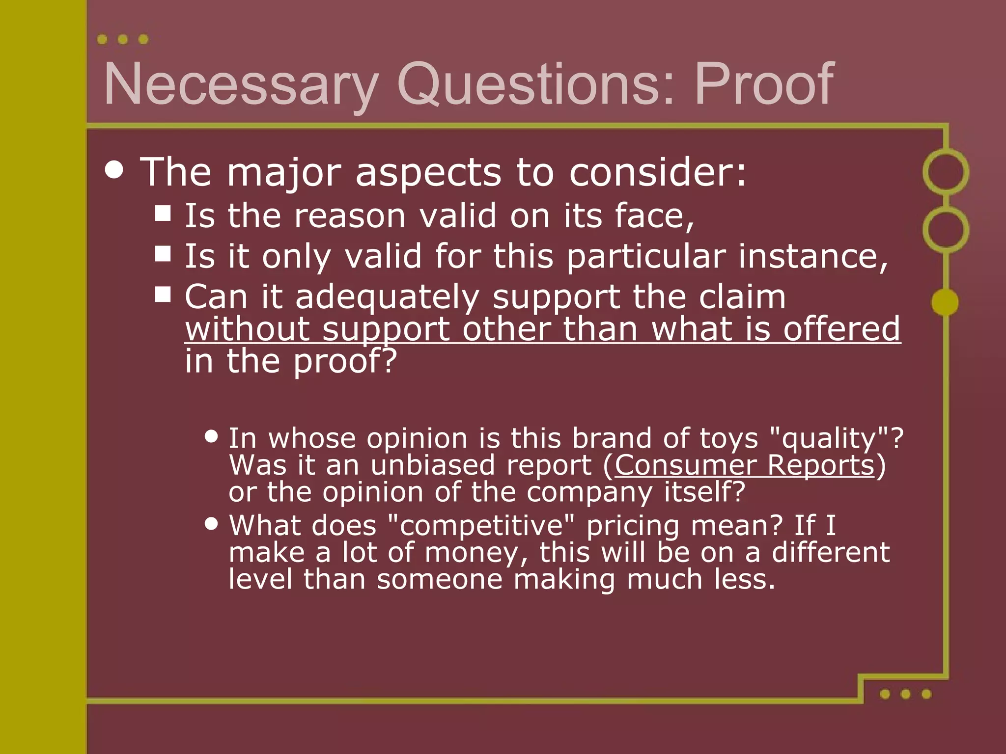 Necessary Questions: Proof The major aspects to consider: Is the reason valid on its face,  Is it only valid for this particular instance,  Can it adequately support the claim  without support other than what is offered  in the proof? In whose opinion is this brand of toys "quality"? Was it an unbiased report ( Consumer Reports ) or the opinion of the company itself?  What does "competitive" pricing mean? If I make a lot of money, this will be on a different level than someone making much less. 