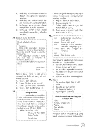 11Bahasa Indonesia
A. berharap aku dan teman-teman
dapat menghadiri acaraku
tersebut.
B. berharap para teman-teman da-
pat menghadiri acaraku tersebut.
C. berharap teman-teman dapat
menghadiri acaraku tersebut.
D. berharap teman-teman dapat
menghadiri acara ulang tahunku
tersebut.
38. Bacalah surat berikut!
Untuk Sahabatku Andin
Di
Surabaya
Halo Andin apa kabar Semoga
keadaanmu bersama keluarga baik-
baik saja seperti halnya keadaanku
sekeluarga.
Din, saat libur semester 1 nanti
aku akan main ke rumahmu di
Surabaya. Boleh, kan?
Aku akan datang bersama ayah dan
ibuku.
....
Sahabatmu
Indah
Tanda baca yang tepat untuk
melengkapi kalimat yang dicetak
miring adalah . . . .
A. titik (.) dan koma (,)
B. koma (,) dan tanda seru (!)
C. koma (,) dan tanda tanya (?)
D. titik (.) dan tanda tanya (?)
39.
Pengumuman
. . . ., panitia akan mengadakan
lomba berbusana tradisional dengan
hadiah-hadiah menarik. Semua
siswa diperbolehkan mendaftar
dan mengikuti lomba tersebut.
Pendaftaran peserta lomba paling
lambat tanggal 15 April 2011.
Sekian dan terima kasih.
Medan, 10 April 2011
Ketua Panitia
Darwih, BA
Kalimat dengan kata depan yang tepat
untuk melengkapi pengumuman
tersebut adalah . . . .
A. Kepada seluruh siswa-siswi,
B. Dengan acara ini,
C. Dalam rangka memperingati Hari
Kartini tahun 2011,
D. Dari acara memperingati Hari
Kartini tahun 2011,
40.
Indi : Sudah dengar kabar bahwa
Diyah sakit?
Manda : Belum, sakit apa?
Indi : Katanya sakit demam
berdarah. Kita jenguk yuk!
Manda : Baik, aku tunggu di
rumahku.
Indi : . . .
Manda : Oke, terima kasih!
Kalimat yang tepat untuk melengkapi
percakapan di atas adalah . . . .
A. Baiklah, kalau begitu kita kabari
teman-teman yang lain.
B. Ya, aku akan segera ke rumahmu.
C. Ya, sebaiknya Diyah beristirahat
di rumah.
D. Baiklah, aku akan menunggumu.
41. Data :
1) Perumahan PGRI Blok E1/11
2) Islam
3) Jakarta, 27 Juni 2003
4) SD Negeri Cilodong 1
5) Ayuningtyas Wibowo
Formulir Pendaftaran Anggota
Sanggar Tari
Nama :
Tempat, tanggal lahir :
Agama :
Asal sekolah :
Alamat :
Pengisian daftar riwayat hidup yang
tepat, urutannya sesuai data adalah
. . . .
 