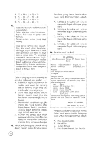 12
A. 5) – 4) – 1) – 3) – 2)
B. 5) – 3) – 2) – 1) – 4)
C. 5) – 3) – 2) – 4) – 1)
D. 5) – 3) – 4) – 2) – 1)
42.
Assalamu’alaikum warahmatullahi
wabarakatuh.
Salam sejahtera untuk kita semua.
Bapak wali kelas VI yang kami
hormati,
Teman-teman semua yang saya
sayangi.
Atas berkat rahmat dan hidayah-
Nya, kita masih diberi kesehatan
sehingga dapat berkumpul pada
acara pelepasan wali kelas ini. Saya
selaku ketua kelas VI, sekaligus
mewakili teman-teman ingin
mengucapkan selamat jalan kepada
Bapak Sudikiranya selaku wali kelas.
Dengan diiringi doa dari kami semua,
semoga kesuksesan selalu menyertai
Bapak di tempat baru.
. . . .
Kalimat yang tepat untuk melengkapi
penutup pidato di atas adalah . . . .
A. Meskipun kegiatan pameran ini
sudah kami susun dan rancang
sebaik-baiknya, tetapi tetap saja
masih ada kekurangannya.
B. Akhir kata, saya beserta teman-
teman mohon maaf jika ada
kesalahan selama menjadi murid
Bapak.
C. Demikianlah penjelasan saya, jika
masih ada yang kurang jelas,
Bapak-bapak, Ibu-ibu, dan Anak-
anakku dapat bertanya kepada
saya setelah ceramah ini.
D. Marilah kita berdoa agar arwah
pahlawan diterima di sisi-Nya dan
tetaplah meneladani semangat
mereka demi kemajuan bangsa.
43. Penulisan kalimat yang dicetak miring
dalam naskah pidato tersebut salah.
Penulisan yang benar berdasarkan
Ejaan yang Disempurnakan adalah
. . . .
A. Semoga kesuksesan selalu
menyertai Bapak ditempat yang
baru.
B. Semoga kesuksesan selalu
menyertai Bapak di tempat yang
baru.
C. semoga kesuksesan selalu
menyertai Bapak ditempat yang
baru.
D. semoga kesuksesan selalu
menyertai Bapak di tempat yang
baru.
44. Bacalah surat berikut!
Depok, 13
Desember 2011
SD MERDEKA
Jalan Diponegoro, Nomor 37, Depok, Jawa
Barat
Nomor : 17/SD.M/XII/2011
Perihal : Undangan
Kepada
Yth. Pengurus Komite Sekolah
di Depok
Dengan hormat,
Bersama ini kami mengundang kalian semua
untuk menghadiri pertemuan yang akan
dilaksanakan pada:
hari : Sabtu
tanggal : 17 Desember 2011
waktu : pukul 08.30
tempat : ruang kelas VI
acara : pengesahan RAPBS tahun
2011/2012
Demikianlah undangan ini. Kami mengucapkan
terima kasih atas kesediaan bapak/ibu untuk
hadir.
Kepala SD Merdeka
Dra. Wiwik. W, M.Pd.
Penggunaan kata yang dicetak miring
dalam surat tersebut salah. Kata yang
tepat untuk menggantikannya adalah
. . . .
A. Para Bapak-bapak
B. Bapak/Ibu
C. Teman-teman
D. Para Bapak-bapak dan Ibu-ibu
 