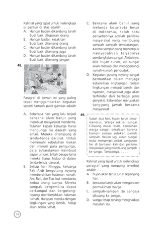 14
Kalimat yang tepat untuk melengkapi
isi pantun di atas adalah . . . .
A. Hancur badan dikandung tanah
Budi baik dilupakan orang
B. Hancur badan kesakitan
Budi baik dikenang orang
C. Hancur badan dikandung tanah
Budi baik dikenang juga
D. Hancur badan dikandung tanah
Budi baik dikenang jangan
48.
Paragraf di bawah ini yang paling
tepat menggambarkan kegiatan
seperti tampak pada gambar adalah
. . . .
A. Beberapa hari yang lalu terjadi
bencana alam banjir yang
membuat masyarakat menderita.
Puluhan kepala keluarga harus
mengungsi ke daerah yang
aman. Mereka ditampung di
tenda-tenda darurat. Untuk
memenuhi kebutuhan makan
dan minum para pengungsi,
para sukarelawan membuat
dapur umum. Entah berapa lama
mereka harus hidup di dalam
tenda-tenda darurat.
B. Setiap hari Minggu, keluarga
Pak Ardi bergotong royong
membersihkan halaman rumah.
Ani, Raﬁ, dan Tias ikut membantu
kedua orang tuanya. Mereka
tampak bergembira dapat
berkumpul dan bergotong-
royong membersihkan halaman
rumah. Harapan mereka dengan
lingkungan yang bersih, hidup
akan selalu sehat.
C. Bencana alam banjir yang
melanda kota-kota besar
di Indonesia, salah satu
penyebabnya adalah perilaku
masyarakat yang membuang
sampah sampah sembarangan.
Karena sampah yang menumpuk
menyebabkan terjadinya
pendangkalan sungai. Akibatnya,
bila hujan turun, air sungai
akan meluap dan menggenangi
rumah-rumah penduduk.
D. Kegiatan gotong royong sangat
bermanfaat dalam menjaga
kebersihan lingkungan. Selain
lingkungan menjadi bersih dan
nyaman, masyarakat juga akan
terhindar dari berbagai jenis
penyakit. Kebersihan merupakan
tanggung jawab bersama
masyarakat.
49.
Sudah dua hari, hujan turun terus-
menerus. Warga sekitar sungai
Ciliwung mulai resah. Keresahan
warga sangat beralasan karena
hampir semua selokan penuh
sampah. Belum lagi aliran sungai
mulai menyempit akibat bangunan
liar di bantaran kali dan perilaku
masyarakat yang membuang sampah
ke sungai. Tampaknya, . . . .
Kalimat yang tepat untuk melengkapi
paragraf yang rumpang tersebut
adalah . . . .
A. hujan akan terus turun sepanjang
hari.
B. bencana banjir akan mengancam
permukiman warga.
C. sampah-sampah itu sengaja
dibuang ke sungai.
D. warga tetap tenang menghadapi
masalah itu.
 
