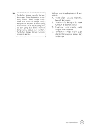15Bahasa Indonesia
50.
Tumbuhan kelapa memiliki banyak
kegunaan. Selain batangnya untuk
tiang rumah, daun tuanya untuk
atap, dan daun mudanya untuk
ketupat dan dekorasi. Buahnya yang
masih muda enak dibuat campuran
es dan yang tua dapat diambil
tempurung, sabut, dan santan.
Tumbuhan kelapa banyak tumbuh
di daerah pantai.
Kalimat utama pada paragraf di atas
adalah . . . .
A. Tumbuhan kelapa memiliki
banyak kegunaan.
B. Tumbuhan kelapa banyak
tumbuh di daerah pantai.
C. Buahnya yang masih muda
sangat enak rasanya.
D. Tumbuhan kelapa dapat juga
diambil tempurung, sabut, dan
santannya.
 