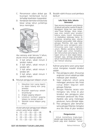 2Bahasa Indonesia
C. Pencemaran udara akibat gas
buangan berdampak buruk
terhadap kesehatan masyarakat.
D. Kendaraan bermotor di kota-kota
besar setiap tahun jumlahnya
terus meningkat.
5.
Jika seorang anak berusia 5 tahun,
aturan minum obatnya adalah . . . .
A. 3 kali sehari, sekali minum 2
sendok makan
B. 3 kali sehari, sekali minum 2
sendok teh
C. 3 kali sehari, sekali minum 1
sendok teh
D. 3 kali sehari, sekali minum 1
sendok makan
6. Petunjuk penggunaan telepon umum
1. Masukkan koin (uang logam)
ke dalam lubang koin yang
tersedia!
2. Bicaralah seperlunya setelah
tersambung!
3. Angkat gagang telepon!
4. Letakkan kembali gagang
telepon ke tempat semula!
5. Tekanlah nomor telepon yang
dituju!
Urutan petunjuk penggunaan telepon
umum yang benar adalah . . . .
A. (3) – (1) – (5) – (2) – (4)
B. (1) – (3) – (5) – (2) – (4)
C. (3) – (2) – (4) – (1) – (5)
D. (1) – (3) – (2) – (5) – (4)
7. Bacalah rubrik khusus surat pembaca
berikut!
Lalu lintas Kota Jakarta
Semrawut
Saya seorang karyawan yang bekerja
di sebuah perusahan swasta di daerah
Manggarai. Setiap hari, saya melalui
Jalan Pasar Minggu. Akan tetapi,
saya stres melalui jalan tersebut
karena selalu macet. Kemacetan
ini disebabkan beberapa faktor. Di
antaranya, sempitnya jalan, volume
kandaraan yang padat, tidak adanya
petugas Polantas, dan juga tidak
disiplinnya para pengguna jalan
khususnya para sopir angkutan
umum. Mereka seenaknya berhenti
di tengah jalan untuk menaikkan
dan menurunkan penumpang. Entah
kapan semua ini akan dapat diatasi.
Harapan saya, semoga pihak-pihak
terkait memerhatikan kondisi tersebut
dan mencari solusinya.
Kalimat yang berisi saran yang tepat
untuk mengatasi masalah tersebut
adalah . . . .
A. Para pengguna jalan, khususnya
angkutan umum sebaiknya tidak
melewati jalan tersebut.
B. Sopir angkutan umum yang
melanggar peraturan lalu lintas
cukup diberi teguran oleh
petugas Polantas.
C. Petugas Polantas secara rutin
mengatur lalu lintas di jalur
tersebut dan pengguna jalan
mematuhi peraturan lalu lintas.
Apabila ada yang melanggar
peraturan, harus ditindak tegas.
D. Para pengguna jalan bersama-
sama petugas Polantas mengatur
arus lalu lintas di jalur tersebut
8.
Pengumuman
Untuk memelihara lingkungan
sekolah agar tetap bersih dan nyaman,
besok pagi akan diadakan “Jumat
Aturan pakai
Dewasa = 3 ×
2 Sdm
Anak-anak < dari
1th = 3 × ½ Sdt
1th – 6 th = 3 × 1
Sdt
6 th – 12 th = 3 ×
1 Sdm
SDIT AR-RAHMAH TUKUM LUMAJANG
 