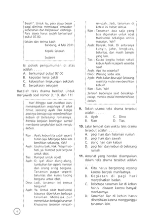 4
Bersih”. Untuk itu, para siswa besok
pagi diminta membawa peralatan
kebersihan dan berpakaian olahraga.
Para siswa harus sudah berkumpul
pukul 07.00.
Sekian dan terima kasih
Bandung, 4 Mei 2011
Kepala Sekolah
Sudarini
Isi pokok pengumuman di atas
adalah . . . .
A. berkumpul pukul 07.00
B. kegiatan kerja bakti
C. kebersihan lingkungan sekolah
D. berpakaian seragam
Bacalah teks drama berikut untuk
menjawab soal nomor 9, 10, dan 11!
Hari Minggu saat matahari baru
menampakkan wajahnya di ufuk
timur, seorang ayah dan ketiga
anaknya bersiap-siap membersihkan
kebun di belakang rumahnya.
Mereka berjalan beriringan sambil
membawa cangkul dan sabit menuju
kebun.
Rian : Ayah, kebun kita sudah seperti
hutan saja. Mengapa tidak kita
bersihkan sekarang, Yah?
Ayah: Usulmu baik, Nak. Tetapi hati-
hati, ya. Rumput pun berguna
untuk obat.
Tias : Rumput untuk obat?
Ayah: O, iya! Akar alang-alang,
tumbuhan liar seperti meniran
dan orang aring berguna.
Tanaman pagar seperti
beluntas dan kumis kucing
berguna untuk obat.
Dino : Jadi, tanaman ini semua
berguna?
Ayah: Ya. Untuk obat tradisional
biasanya diperlukan berbagai
tanaman. Memasak pun
memerlukan berbagai tanaman
khususnya tanaman rempah-
rempah. Jadi, tanaman di
kebun ini hebat semua.
Rian : Tanaman apa saja yang
bisa digunakan untuk obat
tradisional sekaligus untuk
masakan, Yah?
Ayah: Banyak, Nak. Di antaranya
kunyit, jahe, lengkuas,
beluntas, dan masih banyak
yang lain.
Tias : Kalau begitu hebat sekali
kebun Ayah ini,seperti waserba
saja!
Ayah: Apa itu waserba?
Dino : Warung serba ada.
Ayah: Wah, kalian bisa saja! Sekarang
mari kita mulai membersihkan
kebun!
Rian : Siap, Yah!
Setelah beberapa saat bercakap-
cakap, mereka mulai membersihkan
kebun.
9. Tokoh utama teks drama tersebut
adalah . . . .
A. Ayah C. Dino
B. Rian D. Tias
10. Latar tempat dan waktu teks drama
tersebut adalah . . . .
A. pagi hari dan halaman rumah
B. pagi hari dan sawah
C. siang hari dan kebun
D. pagi hari dan kebun di belakang
rumah
11. Amanat yang hendak disampaikan
dalam teks drama tersebut adalah
. . . .
A. Kita harus bergotong royong
karena banyak manfaatnya.
B. K e g i a t a n d i p a g i h a r i
menyehatkan badan.
C. Beberapa tanaman liar di kebun
harus dirawat karena banyak
manfaatnya.
D. Tanaman liar di kebun harus
dibersihkan karena mengganggu
tanaman lain.
 