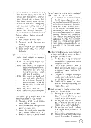 5Bahasa Indonesia
12.
Pak Winarto bekerja keras. Sawah
dibajak dan dicangkulnya. Tanaman
padi dipupuk dan disiangi. Kini,
hasil kerja kerasnya mulai tampak.
Hamparan padi mulai menguning
dan beberapa hari lagi siap untuk
dipanen. Pak Winarto bahagia
karena hasil panennya melimpah.
Kalimat utama dalam paragraf di
atas adalah . . . .
A. Pak Winarto bekerja keras.
B. Tanaman padi dipupuk dan
disiangi.
C. Sawah dibajak dan disianginya.
D. Saat panen tiba, Pak Winarto
bahagia.
13.
Raﬂy : Maaf, Pak boleh mengganggu
sebentar?
Polisi : Ya, ada yang dapat saya
bantu, Dik?
Raﬂy : Saya tersesat, Pak. Dapatkah
Bapak menunjukkan di mana
letak kantor pos? Saya mau
mengirimkan uang untuk
adik saya di Surabaya.
Polisi : Oh, kantor pos tidak jauh
dari sini. Adik jalan lurus
ke arah barat. Sampai di
persimpangan, belok ke
kanan. Kantor pos tidak jauh
dari situ.
Raﬂy : Oh, terima kasih, Pak!
Polisi : Sama-sama, hati-hati di jalan!
Kesimpulan yang dapat kita ambil
dari percakapan di atas adalah . . . .
A. Seorang anak yang sedang
mencari kantor pos.
B. Letak kantor pos tidak jauh dari
persimpangan jalan.
C. Kantor Pos melayani masyarakat
yang hendak mengirimkan uang.
D. Kebaikan polisi patut kita contoh.
Bacalah paragraf berikut untuk menjawab
soal nomor 14, 15, dan 16!
Produk tas yang dipamerkan dalam
pameran hasil produk UKM itu menarik
perhatian pengunjung. Beragam
model dan ukuran tergantung rapi.
Tas ini diminati masyarakat awam
dan menengah. Bahkan, tas ini mulai
dilirik oleh pengunjung dari negara
tetangga. Ternyata para pengusaha
kecil dengan peralatan yang masih
tradisional mampu menghasilkan
karya yang mengagumkan. Dalam
waktu dekat, produk-produk tas ini
akan diekspor ke beberapa negara
Asia.
14. Kalimat di bawah ini yang maknanya
menggambarkan wacana dalam
paragraf di atas adalah . . . .
A. Produk tas yang dipamerkan
banyak dibeli masyarakat karena
harganya murah.
B. Tas-tas hasil produksi UKM tas
dibeli pengunjung dari negara
tetangga karena kualitas dan
modelnya.
C. Masyarakat kalangan menengah
ke atas berminat membeli produk
tas ini dalam pameran.
D. Produk UKM seperti tas belum
menarik minat pengunjung dari
negara tetangga.
15. Arti kata yang dicetak miring dalam
paragraf di atas adalah . . . .
A. Barang-barang hasil produksi
dalam negeri dikirim ke luar
negeri untuk dipamerkan.
B. Barang-barang hasil produksi
dalam negeri dikirim ke luar
negeri untuk diperjualbelikan.
C. Barang-barang hasil produksi
luar negeri diperjualbelikan di
Indonesia.
D. Barang-barang hasil produksi luar
negeri dipamerkan di Indonesia.
 