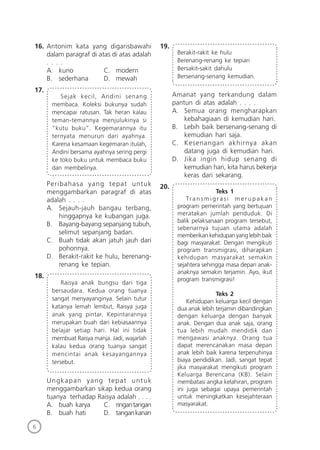 6
16. Antonim kata yang digarisbawahi
dalam paragraf di atas di atas adalah
. . . .
A. kuno C. modern
B. sederhana D. mewah
17.
Sejak kecil, Andini senang
membaca. Koleksi bukunya sudah
mencapai ratusan. Tak heran kalau
teman-temannya menjulukinya si
“kutu buku”. Kegemarannya itu
ternyata menurun dari ayahnya.
Karena kesamaan kegemaran itulah,
Andini bersama ayahnya sering pergi
ke toko buku untuk membaca buku
dan membelinya.
Peribahasa yang tepat untuk
menggambarkan paragraf di atas
adalah . . . .
A. Sejauh-jauh bangau terbang,
hinggapnya ke kubangan juga.
B. Bayang-bayang sepanjang tubuh,
selimut sepanjang badan.
C. Buah tidak akan jatuh jauh dari
pohonnya.
D. Berakit-rakit ke hulu, berenang-
renang ke tepian.
18.
Raisya anak bungsu dari tiga
bersaudara. Kedua orang tuanya
sangat menyayanginya. Selain tutur
katanya lemah lembut, Raisya juga
anak yang pintar. Kepintarannya
merupakan buah dari kebiasaannya
belajar setiap hari. Hal ini tidak
membuat Raisya manja. Jadi, wajarlah
kalau kedua orang tuanya sangat
mencintai anak kesayangannya
tersebut.
Ungkapan yang tepat untuk
menggambarkan sikap kedua orang
tuanya terhadap Raisya adalah . . . .
A. buah karya C. ringantangan
B. buah hati D. tangankanan
19.
Berakit-rakit ke hulu
Berenang-renang ke tepian
Bersakit-sakit dahulu
Bersenang-senang kemudian.
Amanat yang terkandung dalam
pantun di atas adalah . . . .
A. Semua orang mengharapkan
kebahagiaan di kemudian hari.
B. Lebih baik bersenang-senang di
kemudian hari saja.
C. Kesenangan akhirnya akan
datang juga di kemudian hari.
D. Jika ingin hidup senang di
kemudian hari, kita harus bekerja
keras dari sekarang.
20.
Teks 1
Tr a n s m i g r a s i m e r u p a k a n
program pemerintah yang bertujuan
meratakan jumlah penduduk. Di
balik pelaksanaan program tersebut,
sebenarnya tujuan utama adalah
memberikan kehidupan yang lebih baik
bagi masyarakat. Dengan mengikuti
program transmigrasi, diharapkan
kehidupan masyarakat semakin
sejahtera sehingga masa depan anak-
anaknya semakin terjamin. Ayo, ikut
program transmigrasi!
Teks 2
Kehidupan keluarga kecil dengan
dua anak lebih terjamin dibandingkan
dengan keluarga dengan banyak
anak. Dengan dua anak saja, orang
tua lebih mudah mendidik dan
mengawasi anaknya. Orang tua
dapat merencanakan masa depan
anak lebih baik karena terpenuhinya
biaya pendidikan. Jadi, sangat tepat
jika masyarakat mengikuti program
Keluarga Berencana (KB). Selain
membatasi angka kelahiran, program
ini juga sebagai upaya pemerintah
untuk meningkatkan kesejahteraan
masyarakat.
 