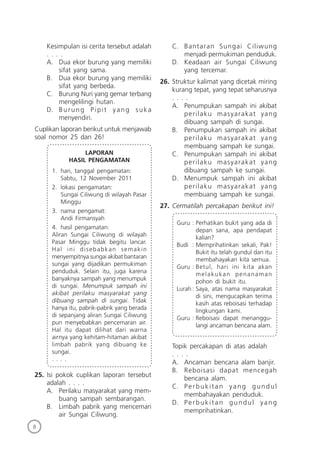 8
Kesimpulan isi cerita tersebut adalah
. . . .
A. Dua ekor burung yang memiliki
sifat yang sama.
B. Dua ekor burung yang memiliki
sifat yang berbeda.
C. Burung Nuri yang gemar terbang
mengelilingi hutan.
D. Burung Pipit yang suka
menyendiri.
Cuplikan laporan berikut untuk menjawab
soal nomor 25 dan 26!
LAPORAN
HASIL PENGAMATAN
1. hari, tanggal pengamatan:
Sabtu, 12 November 2011
2. lokasi pengamatan:
Sungai Ciliwung di wilayah Pasar
Minggu
3. nama pengamat:
Andi Firmansyah
4. hasil pengamatan:
Aliran Sungai Ciliwung di wilayah
Pasar Minggu tidak begitu lancar.
Hal ini disebabkan semakin
menyempitnya sungai akibat bantaran
sungai yang dijadikan permukiman
penduduk. Selain itu, juga karena
banyaknya sampah yang menumpuk
di sungai. Menumpuk sampah ini
akibat perilaku masyarakat yang
dibuang sampah di sungai. Tidak
hanya itu, pabrik-pabrik yang berada
di sepanjang aliran Sungai Ciliwung
pun menyebabkan pencemaran air.
Hal itu dapat dilihat dari warna
airnya yang kehitam-hitaman akibat
limbah pabrik yang dibuang ke
sungai.
. . . .
25. Isi pokok cuplikan laporan tersebut
adalah . . . .
A. Perilaku masyarakat yang mem-
buang sampah sembarangan.
B. Limbah pabrik yang mencemari
air Sungai Ciliwung.
C. Bantaran Sungai Ciliwung
menjadi permukiman penduduk.
D. Keadaan air Sungai Ciliwung
yang tercemar.
26. Struktur kalimat yang dicetak miring
kurang tepat, yang tepat seharusnya
. . . .
A. Penumpukan sampah ini akibat
perilaku masyarakat yang
dibuang sampah di sungai.
B. Penumpukan sampah ini akibat
perilaku masyarakat yang
membuang sampah ke sungai.
C. Penumpukan sampah ini akibat
perilaku masyarakat yang
dibuang sampah ke sungai.
D. Menumpuk sampah ini akibat
perilaku masyarakat yang
membuang sampah ke sungai.
27. Cermatilah percakapan berikut ini!
Guru : Perhatikan bukit yang ada di
depan sana, apa pendapat
kalian?
Budi : Memprihatinkan sekali, Pak!
Bukit itu telah gundul dan itu
membahayakan kita semua.
Guru : Betul, hari ini kita akan
melakukan penanaman
pohon di bukit itu.
Lurah : Saya, atas nama masyarakat
di sini, mengucapkan terima
kasih atas reboisasi terhadap
lingkungan kami.
Guru : Reboisasi dapat menanggu-
langi ancaman bencana alam.
Topik percakapan di atas adalah
. . . .
A. Ancaman bencana alam banjir.
B. Reboisasi dapat mencegah
bencana alam.
C. Perbukitan yang gundul
membahayakan penduduk.
D. Perbukitan gundul yang
memprihatinkan.
 