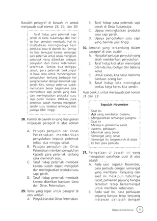9Bahasa Indonesia
Bacalah peragraf di bawah ini untuk
menjawab soal nomor 28, 29, dan 30!
Taraf hidup para peternak sapi
perah di Desa Sukamulya dari hari
ke hari semakin membaik. Hal ini
disebabkan meningkatnya hasil
produksi susu di daerah itu. Semua
itu bisa terwujud karena semangat
para peternak untuk selalu mengikuti
petunjuk yang diberikan petugas
penyuluh dari Dinas Peternakan
setempat. Setiap dua minggu
sekali, para peternak berkumpul
di balai desa untuk mendengarkan
penyuluhan tentang berbagai hal
yang berkaitan dengan beternak sapi
perah. Kini, semua peternak sudah
memahami benar bagaimana cara
memelihara sapi perah yang baik
dan meningkatkan produksi susu
sapi perah mereka. Bahkan, para
peternak sudah mampu mengolah
sendiri susu tersebut sehingga nilai
jualnya lebih tinggi.
28. Kalimat di bawah ini yang merupakan
ringkasan paragraf di atas adalah
. . . .
A. Petugas penyuluh dari Dinas
Peter nakan memberikan
penyuluhan kepada peternak
setiap dua minggu sekali.
B. Petugas penyuluh dari Dinas
Peternakan memberi penyuluhan
kepada para peternak tentang
cara memerah susu.
C. Taraf hidup peternak membaik
karena sudah dapat mengolah
dan meningkatkan produksi susu
sapi perah.
D. Taraf hidup peternak membaik
karena diberikan bantuan dana
dari Dinas Peternakan.
29. Tema yang tepat untuk paragraf di
atas adalah . . . .
A. Penyuluhan dari Dinas Peternakan.
B. Taraf hidup para peternak sapi
perah di Desa Sukamulya.
C. Upaya meningkatkan produksi
susu sapi perah.
D. Upaya pengolahan susu sapi
yang bernilai jual tinggi.
30. Amanat yang terkandung dalam
paragraf di atas adalah . . . .
A. Hargailah petugas penyuluh yang
telah memberikan penyuluhan.
B. Taraf hidup kita akan meningkat
bila kita mau belajar dan bekerja
keras.
C. Untuk sukses, kita harus meminta
bantuan orang lain.
D. Taraf hidup kita meningkat
berkas kerja keras kita sendiri.
Puisi berikut untuk menjawab soal nomor
31 dan 32!
Sepuluh November
Saat itu
Api yang membakar dadamu
Mengukuhkan semangat juangmu
Saat ini
Meskipun jasmanimu cacat
Jiwamu, pahlawan
Memihak yang benar
Semangat yang benar
Semangat itu bergemuruh di dada
Di hati para pemuda
31. Pernyataan di bawah ini yang
merupakan parafrase puisi di atas
adalah . . . .
A. Pada saat sepuluh November,
para pemuda dengan semangat
yang membara berjuang dan
saat ini meskipun tubuhnya
cacat, pahlawan pejuang bangsa
tersebut tetap bersemangat
untuk membela kebenaran.
B. Pada saat ini, para pahlawan
pejuang bangsa tetap berjuang
melawan penjajah dengan
 