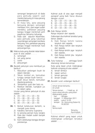10
semangat bergemuruh di dada
para pemuda seperti saat
mereka berjuang di masa perang
kemerdekaan.
C. Di masa lalu, para pejuang
berjuang dengan semangat
membara. Kini, saat negeri sudah
merdeka, pahlawan pejuang
bangsa tinggal menikmati jerih
payahnya bersama keluarga.
D. Pada saat sepuluh November,
para pemuda yang tubuhnya
cacat dengan semangat membara
berjuang. Kini, pahlawan pejuang
bangsa tinggal menikmati hasil
perjuangannya.
32. Makna kata yang dicetak tebal dalam
puisi di atas adalah . . . .
A. semangat
B. zat yang panas
C. suara
D. perjuangan
33. Bacalah petunjuk cara membuat jus
berikut!
1. Masukkan potongan buah ke
dalam blender.
2. Tekan tombol on, kemudian
tunggu sampai buah hancur.
3. Buah dicuci bersih, kemudian
dipotong-potong.
4. Tambahkan gula dan batu es.
5. Matikan blender, tuangkan jus
ke dalam gelas.
Urutan yang benar petunjuk di atas
adalah . . . .
A. (3) – (4) – (1) – (2) – (5)
B. (1) – (4) – (3) – (2) – (5)
C. (4) – (3) – (1) – (2) – (5)
D. (3) – (1) – (4) – (2) – (5)
34. 1) Berkat ketekunan berlatih, ia
menjadi juara dunia
2) Kakakku bernama Supriatna
3) Ia seorang pemain bulu tangkis
4) Piala dan medali sudah banyak
diperoleh
5) Kami sekeluarga bangga dengan
prestasinya.
Kalimat acak di atas agar menjadi
paragraf yang baik harus disusun
dengan urutan . . . .
A. (2) – (3) – (1) – (4) – (5)
B. (2) – (3) – (5) – (4) – (1)
C. (2) – (1) – (3) – (4) – (5)
D. (2) – (3) – (4) – (1) – (5)
35. Kaki Raisya terkilir.
Raisya terjatuh dari sepeda.
Gabungan dua kalimat tersebut yang
benar adalah . . . .
A. Kaki Raisya terkilir karena
terjatuh dari sepeda.
B. Kaki Raisya terkilir dan terjatuh
dari sepeda.
C. Kaki Raisya terkilir agar terjatuh
dari sepeda..
D. Kaki Raisya terkilir jika terjatuh
dari sepeda.
36. Tutur katanya . . . sehingga Sarah
disenangi teman-temannya.
Kata yang tepat untuk melengkapi
kalimat rumpang di atas adalah . . . .
A. lemah lembut
B. sopan santun
C. lemah gemulai
D. lemah lunglai
37. Bacalah surat undangan berikut!
Untuk teman-temanku
di rumah
Teman-teman. . . ! Hadir ya, di
acara ulang tahunku yang akan
dilaksanakan pada:
hari : Minggu
tanggal : 11 November 2011
waktu : pukul 14.30
tempat : Jln. Kemuning Dalam IV,
Rt.007/01
Aku . . . .
Terima kasih
Temanku
Ayuningtyas
Kalimat efektif yang tepat untuk
melengkapi undangan tersebut
adalah . . . .
 