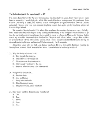 12 Bahasa Inggris SMA/MA
The following text is for questions 25 to 27.
I’m Jenny. I am Tim’s wife. We have been married for almost eleven years. I met Tim when we were
both at university. I studied physics while Tim studied business management. We graduated from
Cardiff University in 1989, and went to live in Birmingham. We got married in 1993 at Lincoln
cathedral. I took a one year post-graduate teaching course, then got a job for teaching science at
Lincoln High School.
We moved to Nottingham in 1996 where Lisa was born. I remember that she was a very fat baby,
but a happy one! My mum helped us by looking after the baby in the first year, before she had to go
into the nursing home in Manchester. She wanted to move to a home in Manchester because that is
where my two older sisters and their families live. We go to visit often – when I can get Tim to drive
us up there! I don’t drive. I took some lessons when I was a student in Cardiff but I found driving on
the roads quite frightening and gave up! Perhaps one day I will try again.
About two years after we had Lisa, James was born. He was born at St. Patrick’s Hospital in
Nottingham. It seems like it was only last week. I can’t believe he’s already at school.
25.	 Why did Jenny not drive a car?
A.	 Tim forbade her to drive.
B.	 She didn’t like driving a car.
C.	 She took some lessons to drive.
D.	 She wanted Tim to drive the car.
E.	 She was afraid to drive a car on the road.
26.	 Paragraph 3 tells about ....
A.	 James’s sister
B.	 Lisa and James
C.	 Jenny’s second child
D.	 The children of Jenny
E.	 The place where James was born
27.	 How many children do Jenny and Time have?
A.	 One
B.	 Two
C.	 Three
D.	 Four
E.	 Five
 