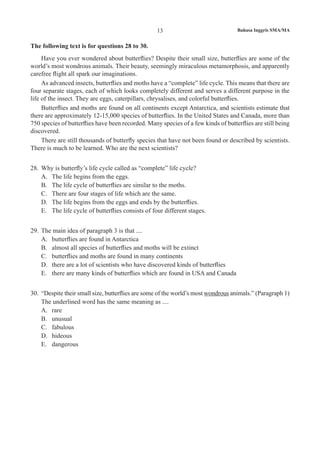 Bahasa Inggris SMA/MA13
The following text is for questions 28 to 30.
Have you ever wondered about butterflies? Despite their small size, butterflies are some of the
world’s most wondrous animals. Their beauty, seemingly miraculous metamorphosis, and apparently
carefree flight all spark our imaginations.
As advanced insects, butterflies and moths have a “complete” life cycle. This means that there are
four separate stages, each of which looks completely different and serves a different purpose in the
life of the insect. They are eggs, caterpillars, chrysalises, and colorful butterflies.
Butterflies and moths are found on all continents except Antarctica, and scientists estimate that
there are approximately 12-15,000 species of butterflies. In the United States and Canada, more than
750 species of butterflies have been recorded. Many species of a few kinds of butterflies are still being
discovered.
There are still thousands of butterfly species that have not been found or described by scientists.
There is much to be learned. Who are the next scientists?
28.	 Why is butterfly’s life cycle called as “complete” life cycle?
A.	 The life begins from the eggs.
B.	 The life cycle of butterflies are similar to the moths.
C.	 There are four stages of life which are the same.
D.	 The life begins from the eggs and ends by the butterflies.
E.	 The life cycle of butterflies consists of four different stages.
29.	 The main idea of paragraph 3 is that ....	
A.	 butterflies are found in Antarctica
B.	 almost all species of butterflies and moths will be extinct
C.	 butterflies and moths are found in many continents
D.	 there are a lot of scientists who have discovered kinds of butterflies
E.	 there are many kinds of butterflies which are found in USA and Canada
30.	 “Despite their small size, butterflies are some of the world’s most wondrous animals.” (Paragraph 1)
The underlined word has the same meaning as ....
A.	 rare
B.	 unusual
C.	 fabulous
D.	 hideous
E.	 dangerous
 