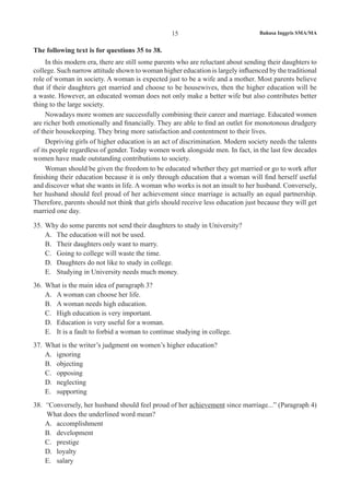 Bahasa Inggris SMA/MA15
The following text is for questions 35 to 38.
In this modern era, there are still some parents who are reluctant about sending their daughters to
college. Such narrow attitude shown to woman higher education is largely influenced by the traditional
role of woman in society. A woman is expected just to be a wife and a mother. Most parents believe
that if their daughters get married and choose to be housewives, then the higher education will be
a waste. However, an educated woman does not only make a better wife but also contributes better
thing to the large society.
Nowadays more women are successfully combining their career and marriage. Educated women
are richer both emotionally and financially. They are able to find an outlet for monotonous drudgery
of their housekeeping. They bring more satisfaction and contentment to their lives.
Depriving girls of higher education is an act of discrimination. Modern society needs the talents
of its people regardless of gender. Today women work alongside men. In fact, in the last few decades
women have made outstanding contributions to society.
Woman should be given the freedom to be educated whether they get married or go to work after
finishing their education because it is only through education that a woman will find herself useful
and discover what she wants in life. A woman who works is not an insult to her husband. Conversely,
her husband should feel proud of her achievement since marriage is actually an equal partnership.
Therefore, parents should not think that girls should receive less education just because they will get
married one day.
35.	 Why do some parents not send their daughters to study in University?
A.	 The education will not be used.
B.	 Their daughters only want to marry.
C.	 Going to college will waste the time.
D.	 Daughters do not like to study in college.
E.	 Studying in University needs much money.
36.	 What is the main idea of paragraph 3?
A.	 A woman can choose her life.
B.	 A woman needs high education.
C.	 High education is very important.
D.	 Education is very useful for a woman.
E.	 It is a fault to forbid a woman to continue studying in college.
37.	 What is the writer’s judgment on women’s higher education?
A.	 ignoring
B.	 objecting
C.	 opposing
D.	 neglecting
E.	 supporting
38.	 “Conversely, her husband should feel proud of her achievement since marriage...” (Paragraph 4)
What does the underlined word mean?
A.	 accomplishment
B.	 development
C.	 prestige
D.	 loyalty
E.	 salary
 