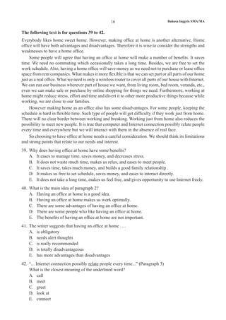 16 Bahasa Inggris SMA/MA
The following text is for questions 39 to 42.
Everybody likes home sweet home. However, making office at home is another alternative. Home
office will have both advantages and disadvantages. Therefore it is wise to consider the strengths and
weaknesses to have a home office.
Some people will agree that having an office at home will make a number of benefits. It saves
time. We need no commuting which occasionally takes a long time. Besides, we are free to set the
work schedule. Also, having a home office will save money as we need not to purchase or lease office
space from rent companies. What makes it more flexible is that we can set part or all parts of our home
just as a real office. What we need is only a wireless router to cover all parts of our house with Internet.
We can run our business wherever part of house we want, from living room, bed room, veranda, etc.,
even we can make sale or purchase by online shopping for things we need. Furthermore, working at
home might reduce stress, effort and time and divert it to other more productive things because while
working, we are close to our families.
However making home as an office also has some disadvantages. For some people, keeping the
schedule is hard in flexible time. Such type of people will get difficulty if they work just from home.
There will no clear border between working and breaking. Working just from home also reduces the
possibility to meet new people. It is true that computer and Internet connection possibly relate people
every time and everywhere but we will interact with them in the absence of real face.
So choosing to have office at home needs a careful consideration. We should think its limitations
and strong points that relate to our needs and interest.
39.	 Why does having office at home have some benefits?
A.	 It eases to manage time, saves money, and decreases stress.
B.	 It does not waste much time, makes us relax, and eases to meet people.
C.	 It saves time, takes much money, and builds a good family relationship .
D.	 It makes us free to set schedule, saves money, and eases to interact directly.
E.	 It does not take a long time, makes us feel free, and gives opportunity to use Internet freely.
40.	 What is the main idea of paragraph 2?
A.	 Having an office at home is a good idea.
B.	 Having an office at home makes us work optimally.
C.	 There are some advantages of having an office at home.
D.	 There are some people who like having an office at home.
E.	 The benefits of having an office at home are not important.
41.	 The writer suggests that having an office at home ….
A.	 is obligatory
B.	 needs alert thoughts
C.	 is really recommended
D.	 is totally disadvantageous
E.	 has more advantages than disadvantages
42.	 “... Internet connection possibly relate people every time...” (Paragraph 3)
What is the closest meaning of the underlined word?
A.	 call
B.	 meet
C.	 greet
D.	 look at
E.	 connect
 