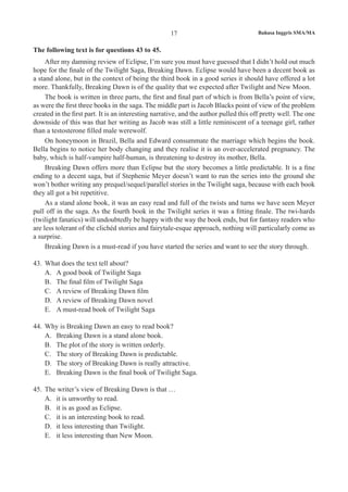 Bahasa Inggris SMA/MA17
The following text is for questions 43 to 45.
After my damning review of Eclipse, I’m sure you must have guessed that I didn’t hold out much
hope for the finale of the Twilight Saga, Breaking Dawn. Eclipse would have been a decent book as
a stand alone, but in the context of being the third book in a good series it should have offered a lot
more. Thankfully, Breaking Dawn is of the quality that we expected after Twilight and New Moon.
The book is written in three parts, the first and final part of which is from Bella’s point of view,
as were the first three books in the saga. The middle part is Jacob Blacks point of view of the problem
created in the first part. It is an interesting narrative, and the author pulled this off pretty well. The one
downside of this was that her writing as Jacob was still a little reminiscent of a teenage girl, rather
than a testosterone filled male werewolf.
On honeymoon in Brazil, Bella and Edward consummate the marriage which begins the book.
Bella begins to notice her body changing and they realise it is an over-accelerated pregnancy. The
baby, which is half-vampire half-human, is threatening to destroy its mother, Bella.
Breaking Dawn offers more than Eclipse but the story becomes a little predictable. It is a fine
ending to a decent saga, but if Stephenie Meyer doesn’t want to run the series into the ground she
won’t bother writing any prequel/sequel/parallel stories in the Twilight saga, because with each book
they all got a bit repetitive.
As a stand alone book, it was an easy read and full of the twists and turns we have seen Meyer
pull off in the saga. As the fourth book in the Twilight series it was a fitting finale. The twi-hards
(twilight fanatics) will undoubtedly be happy with the way the book ends, but for fantasy readers who
are less tolerant of the clichéd stories and fairytale-esque approach, nothing will particularly come as
a surprise.
Breaking Dawn is a must-read if you have started the series and want to see the story through.
43.	 What does the text tell about?
A.	 A good book of Twilight Saga
B.	 The final film of Twilight Saga
C.	 A review of Breaking Dawn film
D.	 A review of Breaking Dawn novel
E.	 A must-read book of Twilight Saga
44.	 Why is Breaking Dawn an easy to read book?
A.	 Breaking Dawn is a stand alone book.
B.	 The plot of the story is written orderly.
C.	 The story of Breaking Dawn is predictable.
D.	 The story of Breaking Dawn is really attractive.
E.	 Breaking Dawn is the final book of Twilight Saga.
45.	 The writer’s view of Breaking Dawn is that …
A.	 it is unworthy to read.
B.	 it is as good as Eclipse.
C.	 it is an interesting book to read.
D.	 it less interesting than Twilight.
E.	 it less interesting than New Moon.
 