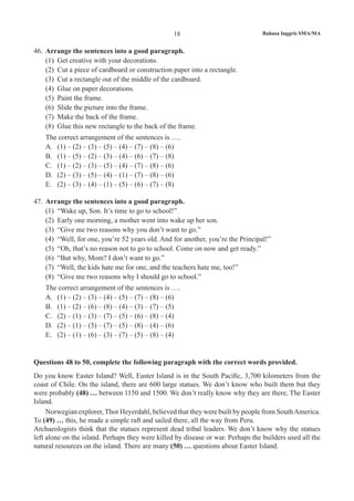 18 Bahasa Inggris SMA/MA
46.	 Arrange the sentences into a good paragraph.
(1)	 Get creative with your decorations.
(2)	 Cut a piece of cardboard or construction paper into a rectangle.
(3)	 Cut a rectangle out of the middle of the cardboard.
(4)	 Glue on paper decorations.
(5)	 Paint the frame.
(6)	 Slide the picture into the frame.
(7)	 Make the back of the frame.
(8)	 Glue this new rectangle to the back of the frame.
	 The correct arrangement of the sentences is ….
A.	 (1) – (2) – (3) – (5) – (4) – (7) – (8) – (6)
B.	 (1) – (5) – (2) – (3) – (4) – (6) – (7) – (8)
C.	 (1) – (2) – (3) – (5) – (4) – (7) – (8) – (6)
D.	 (2) – (3) – (5) – (4) – (1) – (7) – (8) – (6)
E.	 (2) – (3) – (4) – (1) – (5) – (6) – (7) – (8)
47.	 Arrange the sentences into a good paragraph.
(1)	 “Wake up, Son. It’s time to go to school!”
(2)	 Early one morning, a mother went into wake up her son.
(3)	 “Give me two reasons why you don’t want to go.”
(4)	 “Well, for one, you’re 52 years old. And for another, you’re the Principal!”
(5)	 “Oh, that’s no reason not to go to school. Come on now and get ready.”
(6)	 “But why, Mom? I don’t want to go.”
(7)	 “Well, the kids hate me for one, and the teachers hate me, too!”
(8)	 “Give me two reasons why I should go to school.”
	 The correct arrangement of the sentences is ….
A.	 (1) – (2) – (3) – (4) – (5) – (7) – (8) – (6)
B.	 (1) – (2) – (6) – (8) – (4) – (3) – (7) – (5)
C.	 (2) – (1) – (3) – (7) – (5) – (6) – (8) – (4)
D.	 (2) – (1) – (3) – (7) – (5) – (8) – (4) – (6)
E.	 (2) – (1) – (6) – (3) – (7) – (5) – (8) – (4)
Questions 48 to 50, complete the following paragraph with the correct words provided.
Do you know Easter Island? Well, Easter Island is in the South Pacific, 3,700 kilometers from the
coast of Chile. On the island, there are 600 large statues. We don’t know who built them but they
were probably (48) … between 1150 and 1500. We don’t really know why they are there, The Easter
Island.
Norwegian explorer, Thor Heyerdahl, believed that they were built by people from SouthAmerica.
To (49) … this, he made a simple raft and sailed there, all the way from Peru.
Archaeologists think that the statues represent dead tribal leaders. We don’t know why the statues
left alone on the island. Perhaps they were killed by disease or war. Perhaps the builders used all the
natural resources on the island. There are many (50) … questions about Easter Island.
 