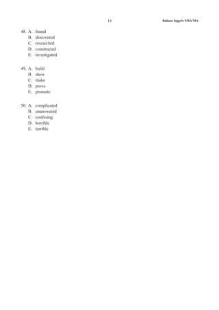 Bahasa Inggris SMA/MA19
48.	 A.	 found
B.	 discovered
C.	 researched
D.	 constructed
E.	 investigated
49.	 A.	 build
B.	 show
C.	 make
D.	 prove
E.	 promote
50.	 A.	 complicated
B.	 unanswered
C.	 confusing
D.	 horrible
E.	 terrible
 