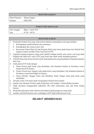 2 Bahasa Inggris SMA/MA
MATA PELAJARAN
Mata Pelajaran	 : Bahasa Inggris
Jenjang			 : SMA/MA
WAKTU PELAKSANAAN
Hari, tanggal	 : Rabu, 1 April 2015
Jam				 : 07.30 – 09.30
PETUNJUK UMUM
1.	 Periksalah Naskah Soal yang Anda terima sebelum mengerjakan soal yang meliputi:
a.	 Kelengkapan jumlah halaman atau urutannya.
b.	 Kelengkapan dan urutan nomor soal.
c.	 Kesesuaian Nama Mata Uji dan Program Studi yang tertera pada kanan atas Naskah Soal
dengan Lembar Jawaban Ujian Nasional (LJUN).
2.	 Laporkan kepada pengawas ruang ujian apabila terdapat lembar soal, nomor soal yang tidak
lengkap atau tidak urut, serta LJUN yang rusak atau robek untuk mendapat gantinya.
3.	 Tulislah Nama dan Nomor Peserta UjianAnda pada kolom yang disediakan di halaman pertama
butir soal.
4.	 Isilah pada LJUN Anda dengan:
a.	 Nama Peserta pada kotak yang disediakan, lalu hitamkan bulatan di bawahnya sesuai
dengan huruf di atasnya.
b.	 Nomor Peserta dan Tanggal Lahir pada kolom yang disediakan, lalu hitamkan bulatan di
bawahnya sesuai huruf/angka di atasnya.
c.	 Nama Sekolah, Tanggal Ujian, dan bubuhkan Tanda Tangan Anda pada kotak yang
disediakan.
5.	 Tersedia waktu 120 menit untuk mengerjakan Naskah Soal tersebut.
6.	 Jumlah soal sebanyak 50 butir, pada setiap butir soal terdapat 5 (lima) pilihan jawaban.
7.	 Tidak diizinkan menggunakan kalkulator, HP, tabel matematika, atau alat bantu hitung
lainnya.
8.	 Periksalah pekerjaan Anda sebelum diserahkan kepada pengawas ruang ujian.
9.	 Lembar soal boleh dicoret-coret, sedangkan LJUN tidak boleh dicoret-coret.
SELAMAT MENGERJAKAN
 