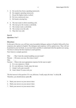 4 Bahasa Inggris SMA/MA
3.	 A.	 He saved a boy from a speeding motorcycle.
B.	 He stopped a speeding motorcycle.
C.	 He got the highest mark at school.
D.	 He won a motorcycle race.
E.	 He found a missing boy.
4.	 A.	 The man wants to drink something cold.
B.	 The man gives the woman a cold drink.
C.	 The woman wants a cold drink.
D.	 The woman owns the café.
E.	 They feel very cold.
Part II
Questions: 5 to 7
Directions:
In this part of the test, you will hear some incomplete dialogues spoken in English, followed by four
responses also spoken in English. The dialogues and responses will be spoken twice. They will not
be printed in your test book, so you must listen carefully to understand what the speakers are saying.
You have to choose the best response to each question.
Now listen to a sample question:
Man 	 :	 May I taste the caramel pudding you just made?
Woman 	 :	 Of course you may. How does it taste?
Man 	 :	 ....
Narrator	 :	 What is the most appropriate response for the man to reply?
A.	 It is very expensive, I think.
B.	 It’s very delicious. I really enjoy the taste.
C.	 I think I will cook it myself.		
D.	 I don’t think I’ll come with you.
The best answer to the question ‘It’s very delicious. I really enjoy the taste.’ is choice B.
Therefore, you should choose option B.
5.	 Mark your answer on your answer sheet.
6.	 Mark your answer on your answer sheet.
7.	 Mark your answer on your answer sheet.
 