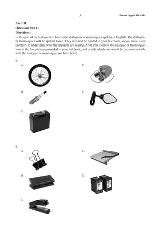 Bahasa Inggris SMA/MA5
Part III
Questions 8 to 11
Directions:
In this part of the test you will hear some dialogues or monologues spoken in English. The dialogues
or monologues will be spoken twice. They will not be printed in your test book, so you must listen
carefully to understand what the speakers are saying. After you listen to the dialogue or monologue,
look at the five pictures provided in your test book, and decide which one would be the most suitable
with the dialogue or monologue you have heard.
8.
A. D.
B. E.
C.
9.
A. D.
B. E.
C.
 