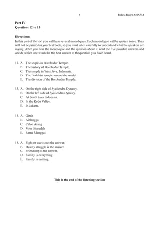 Bahasa Inggris SMA/MA7
Part IV
Questions 12 to 15
Directions:
In this part of the text you will hear several monologues. Each monologue will be spoken twice. They
will not be printed in your test book, so you must listen carefully to understand what the speakers are
saying. After you hear the monologue and the question about it, read the five possible answers and
decide which one would be the best answer to the question you have heard.
12. 	A.	 The stupas in Borobudur Temple.
B.	 The history of Borobudur Temple.
C.	 The temple in West Java, Indonesia.
D.	 The Buddhist temple around the world.
E.	 The division of the Borobudur Temple.
13.	 A.	 On the right side of Syailendra Dynasty.
B.	 On the left side of Syailendra Dynasty.
C.	 At South Java Indonesia.
D.	 In the Kedu Valley.
E.	 In Jakarta.
14.	 A.	 Girah
B.	 Airlangga
C.	 Calon Arang
D.	 Mpu Bharadah
E.	 Ratna Manggali
15.	 A.	 Fight or war is not the answer.
B.	 Deadly struggle is the answer.
C.	 Friendship is the answer.
D.	 Family is everything.
E.	 Family is nothing.
This is the end of the listening section
 