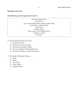 8 Bahasa Inggris SMA/MA
READING SECTION
The following text is for questions 16 and 17.
Our little bundle of joy
has arrived!
Annie and Jonathan Parker and big brother Jacob
are ecstatic to welcome little
Alexis Ray
into the world!
Born on the 14th of October, 2014
7 pounds, 6 ounces
19 inches
16.	 The announcement above is about ....
A.	 the birth of a baby
B.	 giving the name of new baby
C.	 the news from Parker’s family
D.	 the news of Parkers’ little bundle of joy
E.	 the arrival of Parker’s family from abroad
17.	 The name of the father’s baby is ....
A.	 Jacob
B.	 Parker
C.	 Alexis Ray
D.	 Annie Parker
E.	 Jonathan Parker
 