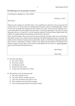 Bahasa Inggris SMA/MA9
The following text is for questions 18 and 19.
124 Clinton St. Stanford. CA. USA. 94305
February 15, 2015
Dear Diana,
Thank you for sending me a friendly letter. I am so glad that you asked me to be your pen pal. Of
course I like it. So, let me tell you something about myself to make our friendship better. I think
I’ll tell you my profile first because you have known my name. I have lived in California for 3
years, before that I lived in another USA state, Ohio. I was born on December 17th 1993. I’m in the
same age with you, 16 years old. I’m a first semester student of California Senior High School. My
hobbies are making handicraft, gardening, and listening to rap music.
That’s my little biodata. Then, let me tell you about my family. Honestly, I don’t have a big family.
My family consists of my mother and my big brother. My father had passed away 5 years ago. My
mother works at Snacks Company and my big brother studies in Californian College and does part
time work in a supermarket. I enclose a photo of my family and many photos of California Visit
Resorts. I hope you enjoy them. I also write my email address for you, here it is: alexa15@yahoo.
com. I look forward to hearing from you.
Best Wishes,
Alexa Viga
18. 	The letter tells about ....
A.	 the writer’s family
B.	 the writer’s profile
C.	 introducing a friend
D.	 the passion of the writer
E.	 giving some information of a friend
19.	 Why did the writer tell about herself?
A.	 The writer wanted to exist.
B.	 The writer liked to introduce herself.
C.	 They have not known each other so well.
D.	 They wanted to meet each other someday.
E.	 The writer promoted herself to be Diana’s friend.
 